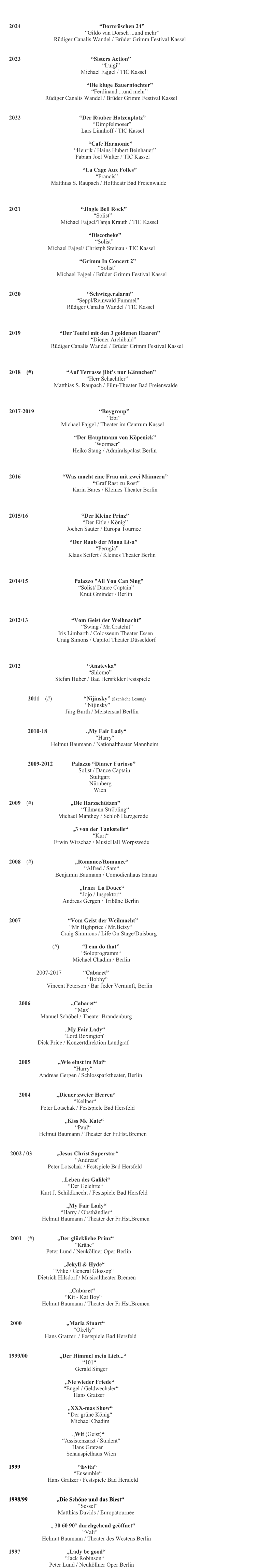 2006                            Cabaret                                                                                                                                                            Max                                                            Manuel Schbel / Theater Brandenburg                                     My Fair Lady                                                                      Lord Boxington                                                    Dick Price / Konzertdirektion Landgraf    2005                   Wie einst im Mai                                                                                                                              Harry                                                         Andreas Gergen / Schlossparktheater, Berlin     2004                  Diener zweier Herren                                                                                                                 Kellner                                            Peter Lotschak / Festspiele Bad Hersfeld                                   Kiss Me Kate                                                                                         Paul                                                                                                    Helmut Baumann / Theater der Fr.Hst.Bremen           2002 / 03                 Jesus Christ Superstar                                                                                               Andreas                                                             Peter Lotschak / Festspiele Bad Hersfeld                                                     Leben des Galilei                                                                       Der Gelehrte                                     Kurt J. Schildknecht / Festspiele Bad Hersfeld                                                   My Fair Lady                                                               Harry / Obsthndler                                                Helmut Baumann / Theater der Fr.Hst.Bremen           2001    (#)                Der glckliche Prinz                                                                                       Krhe                                                               Peter Lund / Neukllner Oper Berlin                                                                       Jekyll & Hyde                                                                      Mike / General Glossop                                         Dietrich Hilsdorf / Musicaltheater Bremen                                                                                                Cabaret                                                                                     Kit - Kat Boy                                                  Helmut Baumann / Theater der Fr.Hst.Bremen          2000                               Maria Stuart                                                                                      Okelly                                                              Hans Gratzer  / Festspiele Bad Hersfeld               1999/00                      Der Himmel mein Lieb...                                                                          101                                                                         Gerald Singer                                                                                      Nie wieder Friede                                                                                                   Engel / Geldwechsler                                                       Hans Gratzer                                                           XXX-mas Show                                                                      Der grne Knig                                                        Michael Chadim                                                                                 Wit (Geist)                                                                                   Assistenzarzt / Student                                                                   Hans Gratzer                                                                                 Schauspielhaus Wien        1999                                        Evita                                                                         Ensemble                                  Hans Gratzer / Festspiele Bad Hersfeld                                                                                                 1998/99                    Die Schne und das Biest                                                                     Sessel                                                                                   Matthias Davids / Europatournee                         30 60 90 durchgehend geffnet                                                                                                                Vali                              Helmut Baumann / Theater des Westens Berlin            1997                                Lady be good	                                                                                                                                                            Jack Robinson                                     Peter Lund / Neukllner Oper Berlin                                                                                				            2024 						Dornrschen 24 				        Gildo van Dorsch ...und mehr 	     Rdiger Canalis Wandel / Brder Grimm Festival Kassel   2023			                     Sisters Action 						  Luigi 				     Michael Fajgel / TIC Kassel             				         Die kluge Bauerntochter                                                          Ferdinand ...und mehr                          Rdiger Canalis Wandel / Brder Grimm Festival Kassel              2022	            	    Der Ruber Hotzenplotz                                                           Dimpfelmoser                                                   Lars Linnhoff / TIC Kassel                                                         Cafe Harmonie                                              Henrik / Hains Hubert Beinhauer                                               Fabian Joel Walter / TIC Kassel                                                                 La Cage Aux Folles                                                             Francis                              Matthias S. Raupach / Hoftheatr Bad Freienwalde                  2021     			              Jingle Bell Rock 					     Solist  			Michael Fajgel/Tanja Krauth / TIC Kassel 				                                                        Discotheke   					      Solist   		Michael Fajgel/ Christph Steinau / TIC Kassel                                         				    Grimm In Concert 2 					        Solist 	       Michael Fajgel / Brder Grimm Festival Kassel                 2020                                              Schwiegeralarm  				  Seppl/Reinwald Fummel                                         Rdiger Canalis Wandel / TIC Kassel                                                   2019                           Der Teufel mit den 3 goldenen Haaren 					   Diener Archibald                              Rdiger Canalis Wandel / Brder Grimm Festival Kassel                 2018    (#)                       Auf Terrasse jibts nur Knnchen 					Herr Schachtler 	     Matthias S. Raupach / Film-Theater Bad Freienwalde                 2017-2019                                             Boygroup                                                                     Ebi                                     Michael Fajgel / Theater im Centrum Kassel                                                                                            Der Hauptmann von Kpenick                      			   		     Wormser                                             Heiko Stang / Admiralspalast Berlin                 2016                             Was macht eine Frau mit zwei Mnnern        	                                Graf Rast zu Rost                                             Karin Bares / Kleines Theater Berlin                 2015/16                                     Der Kleine Prinz                                                    Der Eitle / Knig                                         Jochen Sauter / Europa Tournee                                             Der Raub der Mona Lisa                                                             Perugia                                          Klaus Seifert / Kleines Theater Berlin                                                                 2014/15                                Palazzo All You Can Sing                                                 Solist/ Dance Captain                                                  Knut Gminder / Berlin                                                    2012/13                              Vom Geist der Weihnacht                                                    Swing / Mr.Cratchit                                   Iris Limbarth / Colosseum Theater Essen                                   Craig Simons / Capitol Theater Dsseldorf                                             2012                                              Anatevka                                           Shlomo                    Stefan Huber / Bad Hersfelder Festspiele   2011    (#)                      Nijinsky (Szenische Lesung) 				        Nijinsky                           Jrg Burth / Meistersaal Berllin    2010-18                           My Fair Lady                                                             Harry                                                               Helmut Baumann / Nationaltheater Mannheim   2009-2012             Palazzo Dinner Furioso                                    Solist / Dance Captain                                            Stuttgart 					  Nrnberg 					     Wien  2009    (#)                          Die Harzschtzen                                                   Tilmann Strbling                                                                     Michael Manthey / Schlo Harzgerode                                 3 von der Tankstelle                                                                                                Kurt                                                                Erwin Wirschaz / MusicHall Worpswede   2008    (#)          			 Romance/Romance                                                                                                                    Alfred / Sam                                                        Benjamin Baumann / Comdienhaus Hanau                                                                                     Irma  La Douce                                                                         Jojo / Inspektor                                                             Andreas Gergen / Tribne Berlin   2007     			     Vom Geist der Weihnacht  				      Mr Highprice / Mr.Betsy Craig Simmons / Life On Stage/Duisburg                   (#)                I can do that                                                                              Soloprogramm                                                                    Michael Chadim / Berlin                                                              2007-2017               Cabaret                                                                                                                                               Bobby                                           Vincent Peterson / Bar Jeder Vernunft, Berlin